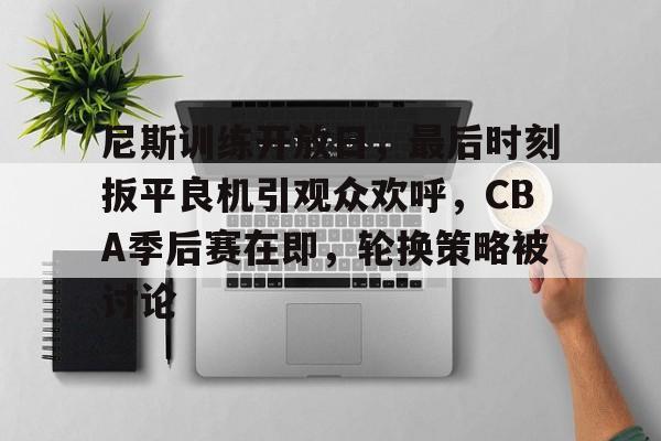 九游网页版-尼斯训练开放日，最后时刻扳平良机引观众欢呼，CBA季后赛在即，轮换策略被讨论的简单介绍