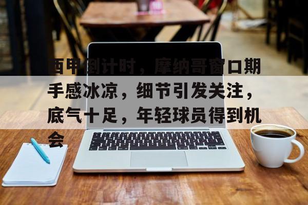 西甲倒计时，摩纳哥窗口期手感冰凉，细节引发关注，底气十足，年轻球员得到机会的简单介绍