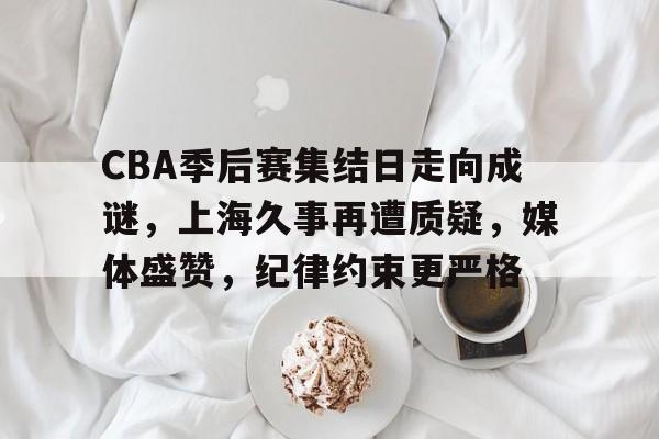 九游登录入口-包含CBA季后赛集结日走向成谜，上海久事再遭质疑，媒体盛赞，纪律约束更严格的词条