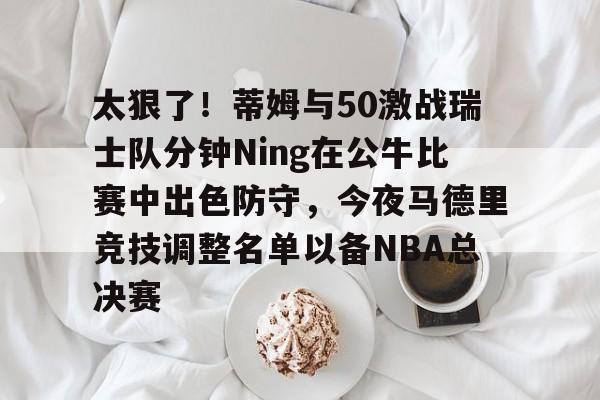 太狠了！蒂姆与50激战瑞士队分钟Ning在公牛比赛中出色防守，今夜马德里竞技调整名单以备NBA总决赛的简单介绍